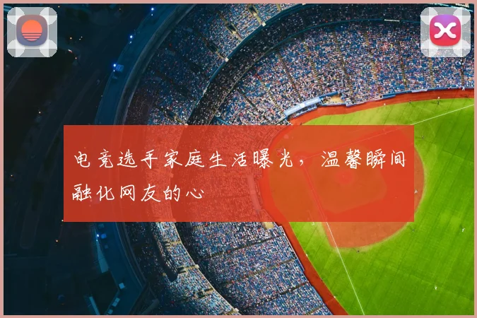 电竞选手家庭生活曝光，温馨瞬间融化网友的心