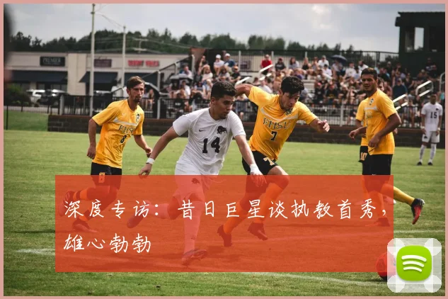 深度专访：昔日巨星谈执教首秀，雄心勃勃