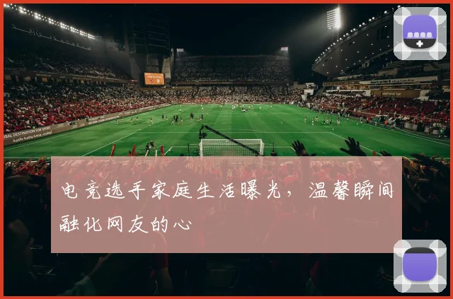 电竞选手家庭生活曝光，温馨瞬间融化网友的心