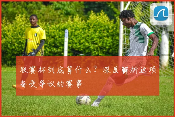 联赛杯到底算什么?深度解析这项备受争议的赛事